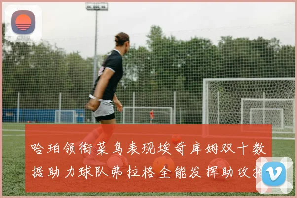 哈珀领衔菜鸟表现埃奇库姆双十数据助力球队弗拉格全能发挥助攻抢板双丰收