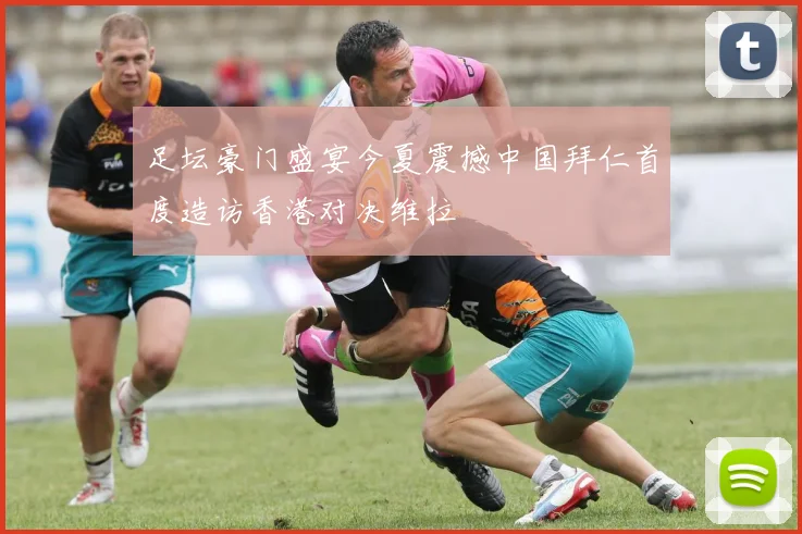 足坛豪门盛宴今夏震撼中国拜仁首度造访香港对决维拉