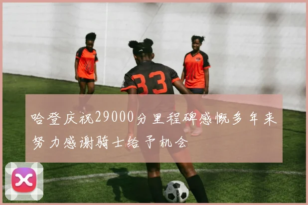 哈登庆祝29000分里程碑感慨多年来努力感谢骑士给予机会