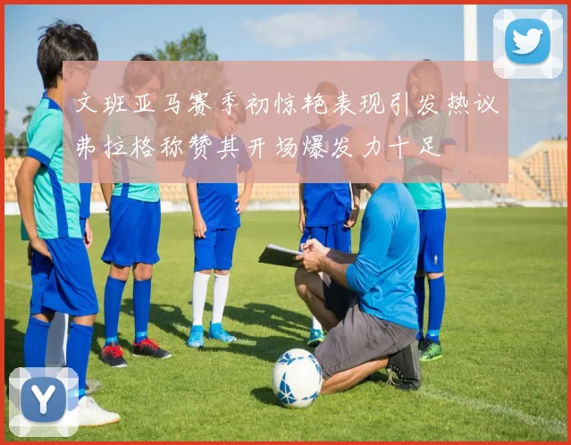 文班亚马赛季初惊艳表现引发热议弗拉格称赞其开场爆发力十足