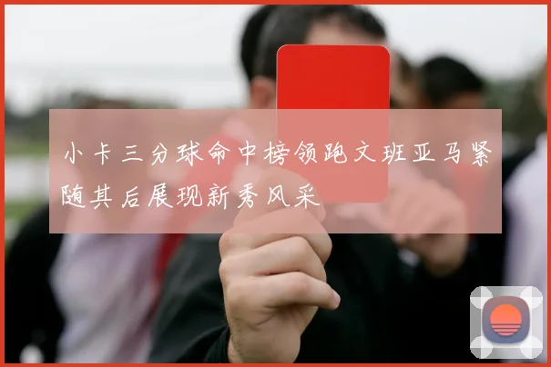 小卡三分球命中榜领跑文班亚马紧随其后展现新秀风采