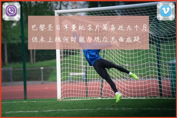 巴黎圣日耳曼纪录片筹备近九个月仍未上线何时能与观众见面成疑