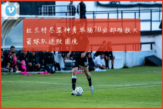 杜兰特尽显神勇单场70分却难救火箭球队连败困境
