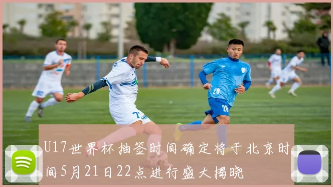 U17世界杯抽签时间确定将于北京时间5月21日22点进行盛大揭晓